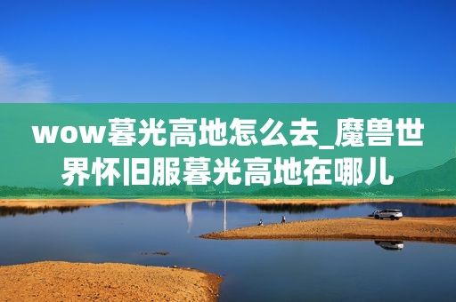 wow暮光高地怎么去_魔兽世界怀旧服暮光高地在哪儿  第1张